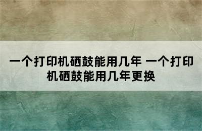 一个打印机硒鼓能用几年 一个打印机硒鼓能用几年更换